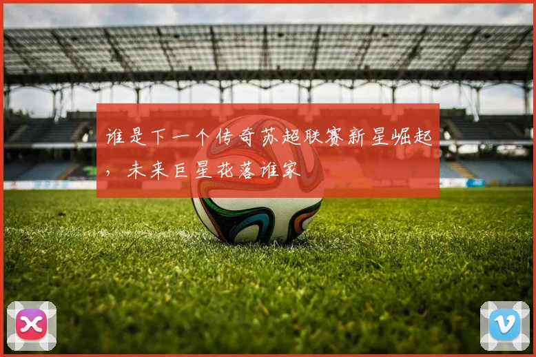 谁是下一个传奇苏超联赛新星崛起,未来巨星花落谁家