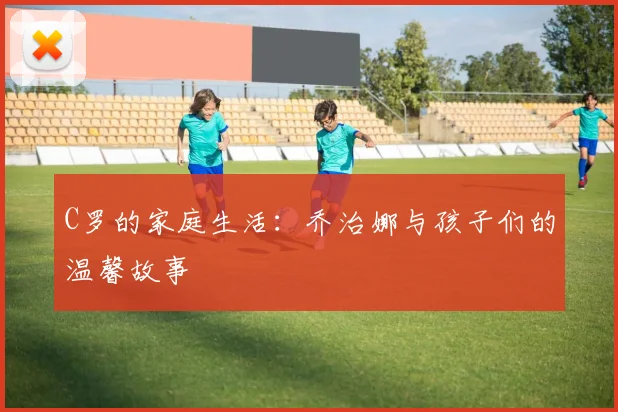 C罗的家庭生活：乔治娜与孩子们的温馨故事