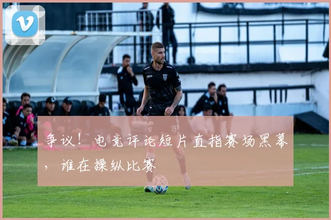 争议！电竞评论短片直指赛场黑幕，谁在操纵比赛