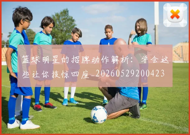 篮球明星的招牌动作解析:学会这些让你技惊四座_20260529200423