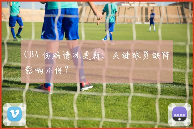 CBA 伤病情况更新:关键球员缺阵影响几何?