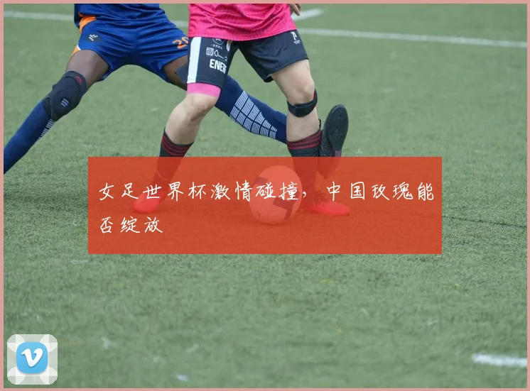 女足世界杯激情碰撞，中国玫瑰能否绽放