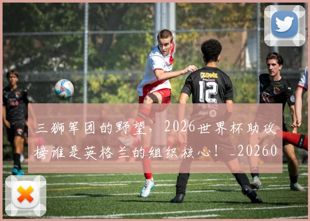 三狮军团的野望，2026世界杯助攻榜谁是英格兰的组织核心！_20260531151107_20260702173943