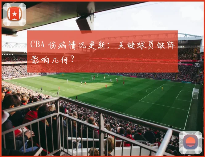 CBA 伤病情况更新：关键球员缺阵影响几何？