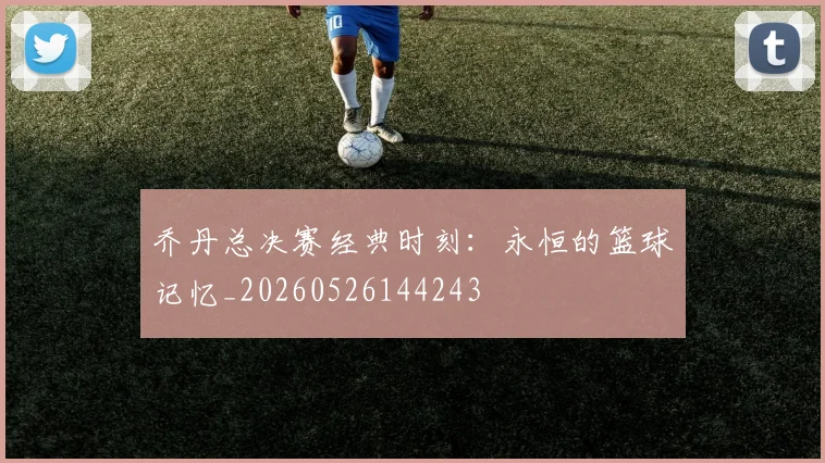 乔丹总决赛经典时刻:永恒的篮球记忆_20260526144243