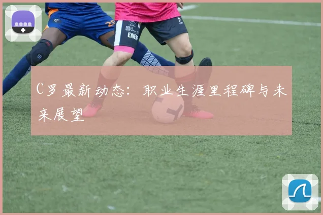 C罗最新动态:职业生涯里程碑与未来展望