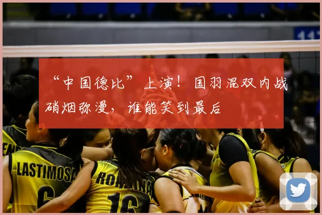 “中国德比”上演！国羽混双内战硝烟弥漫，谁能笑到最后