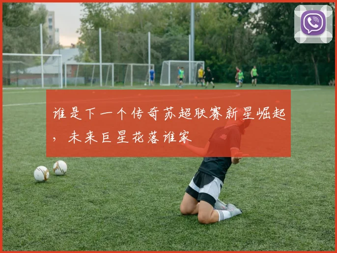谁是下一个传奇苏超联赛新星崛起，未来巨星花落谁家