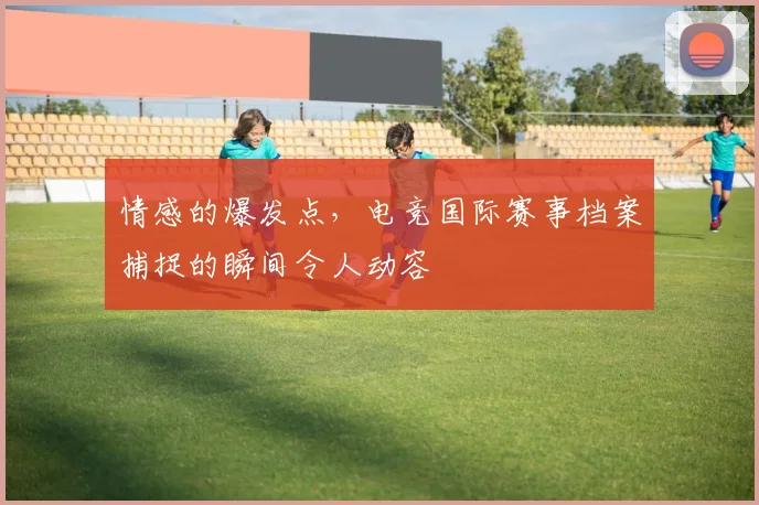 情感的爆发点，电竞国际赛事档案捕捉的瞬间令人动容