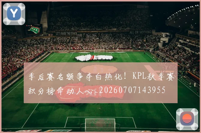季后赛名额争夺白热化!KPL秋季赛积分榜牵动人心_20260707143955