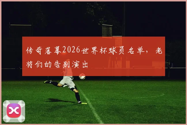 传奇落幕2026世界杯球员名单,老将们的告别演出
