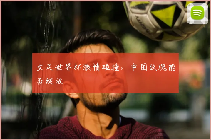 女足世界杯激情碰撞，中国玫瑰能否绽放