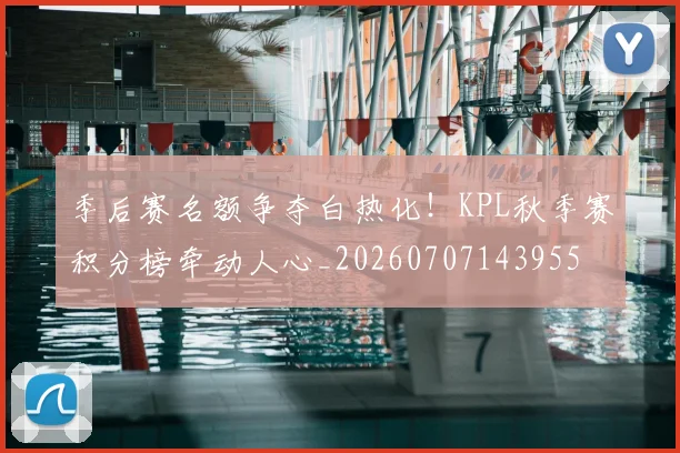 季后赛名额争夺白热化！KPL秋季赛积分榜牵动人心_20260707143955