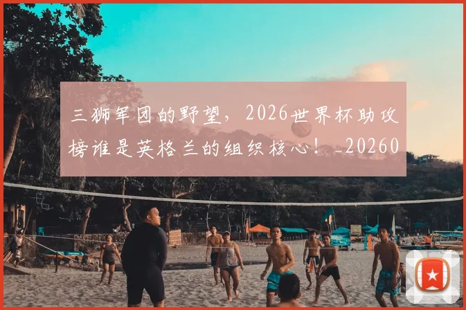三狮军团的野望，2026世界杯助攻榜谁是英格兰的组织核心！_20260531151107_20260702173943