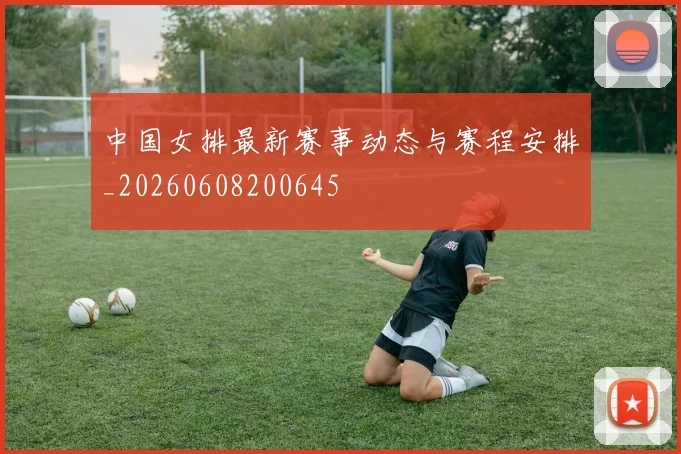中国女排最新赛事动态与赛程安排_20260608200645