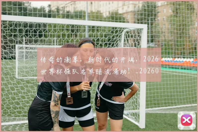 传奇的谢幕,新时代的开端,2026世界杯强队名单暗流涌动!_20260601173429_20260704165624