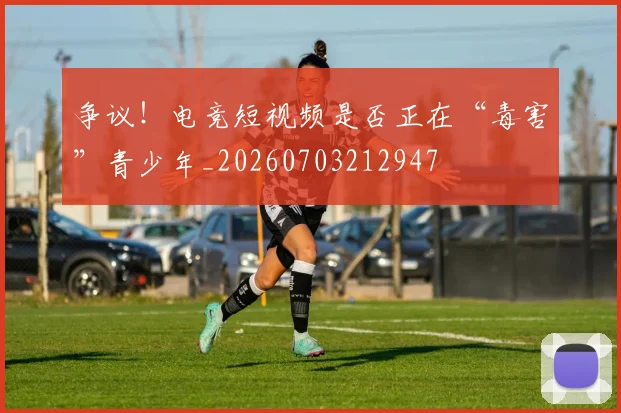 争议！电竞短视频是否正在“毒害”青少年_20260703212947