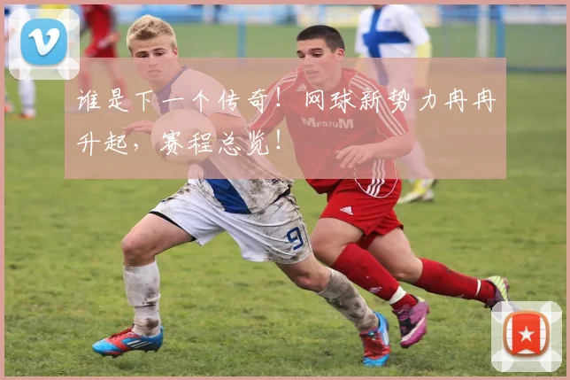 谁是下一个传奇！网球新势力冉冉升起，赛程总览！