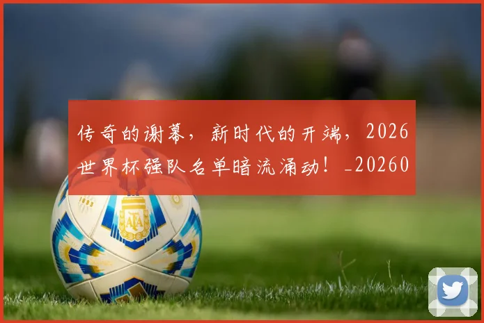 传奇的谢幕,新时代的开端,2026世界杯强队名单暗流涌动!_20260601173429_20260704165624