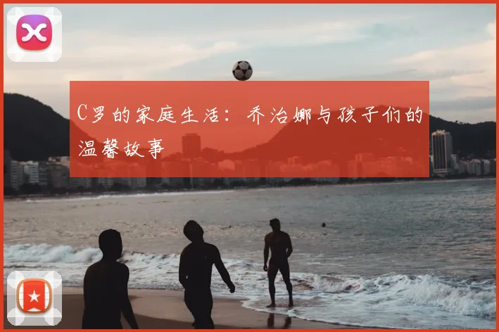 C罗的家庭生活:乔治娜与孩子们的温馨故事