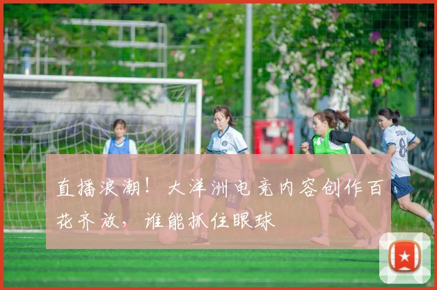 直播浪潮!大洋洲电竞内容创作百花齐放,谁能抓住眼球