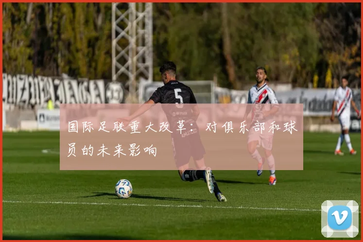 国际足联重大改革：对俱乐部和球员的未来影响