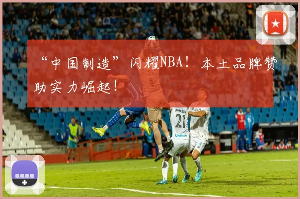 “中国制造”闪耀NBA！本土品牌赞助实力崛起！