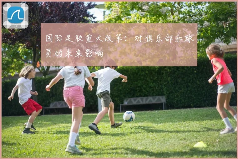 国际足联重大改革:对俱乐部和球员的未来影响