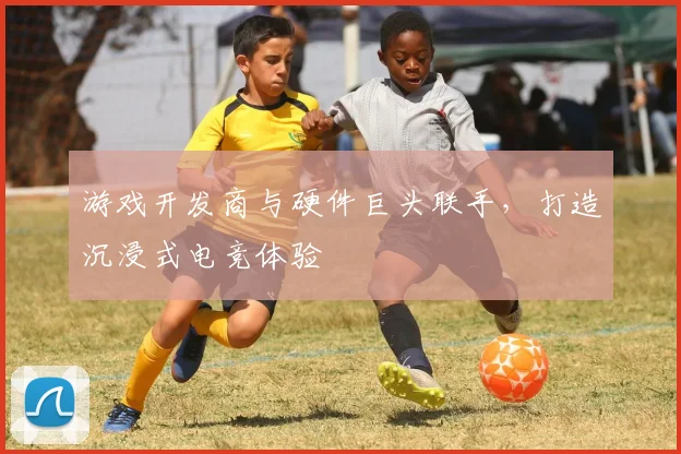 游戏开发商与硬件巨头联手,打造沉浸式电竞体验